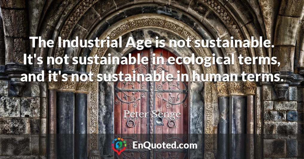 The Industrial Age is not sustainable. It's not sustainable in ecological terms, and it's not sustainable in human terms.