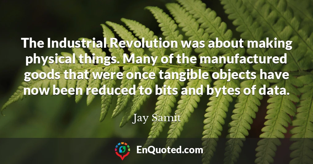 The Industrial Revolution was about making physical things. Many of the manufactured goods that were once tangible objects have now been reduced to bits and bytes of data.