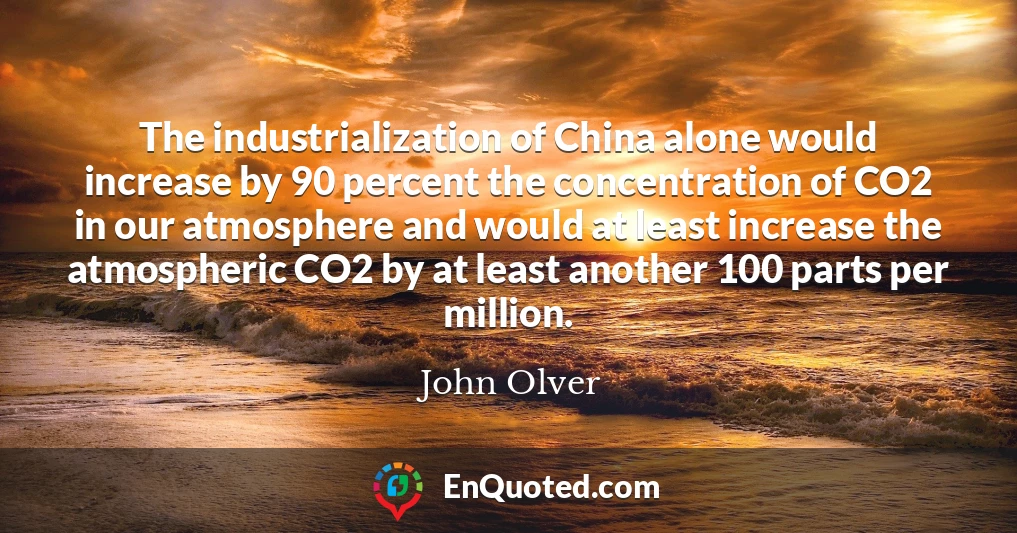 The industrialization of China alone would increase by 90 percent the concentration of CO2 in our atmosphere and would at least increase the atmospheric CO2 by at least another 100 parts per million.