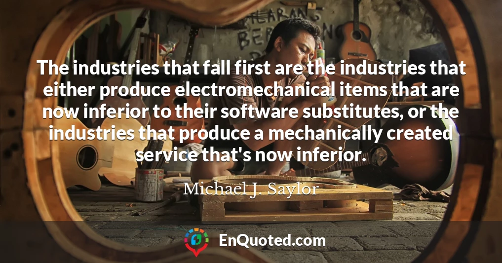 The industries that fall first are the industries that either produce electromechanical items that are now inferior to their software substitutes, or the industries that produce a mechanically created service that's now inferior.