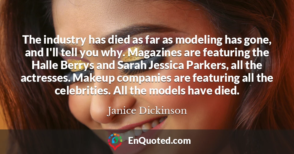 The industry has died as far as modeling has gone, and I'll tell you why. Magazines are featuring the Halle Berrys and Sarah Jessica Parkers, all the actresses. Makeup companies are featuring all the celebrities. All the models have died.
