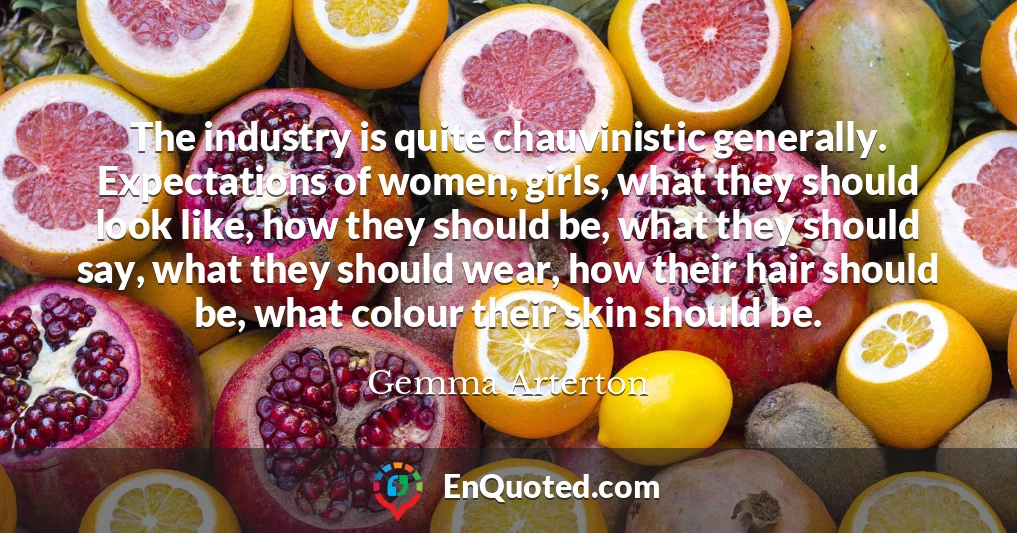 The industry is quite chauvinistic generally. Expectations of women, girls, what they should look like, how they should be, what they should say, what they should wear, how their hair should be, what colour their skin should be.