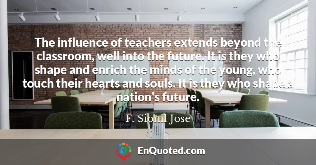 The influence of teachers extends beyond the classroom, well into the future. It is they who shape and enrich the minds of the young, who touch their hearts and souls. It is they who shape a nation's future.