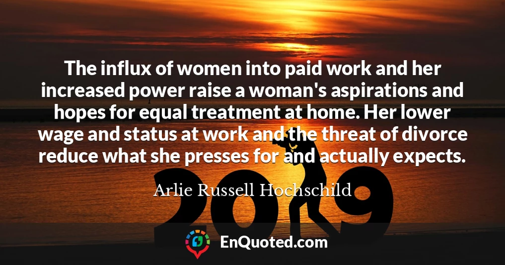 The influx of women into paid work and her increased power raise a woman's aspirations and hopes for equal treatment at home. Her lower wage and status at work and the threat of divorce reduce what she presses for and actually expects.