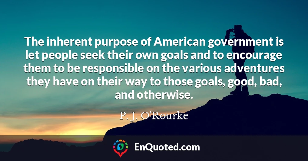 The inherent purpose of American government is let people seek their own goals and to encourage them to be responsible on the various adventures they have on their way to those goals, good, bad, and otherwise.