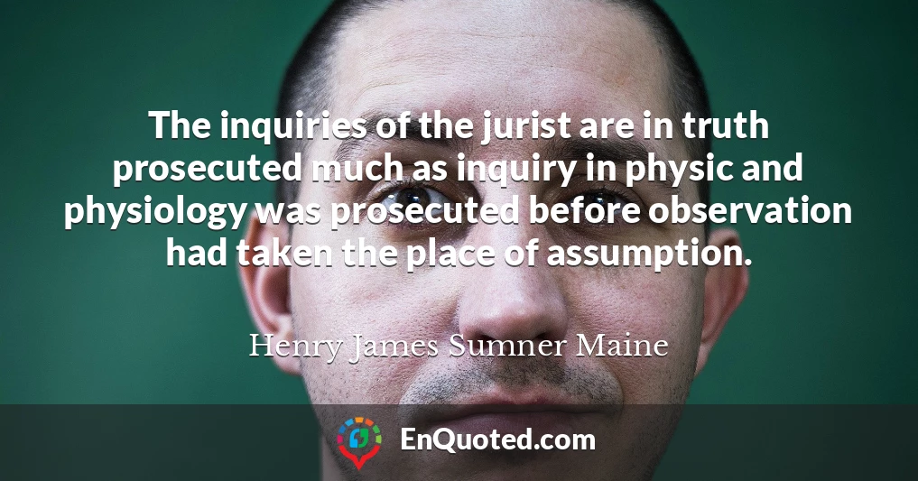 The inquiries of the jurist are in truth prosecuted much as inquiry in physic and physiology was prosecuted before observation had taken the place of assumption.