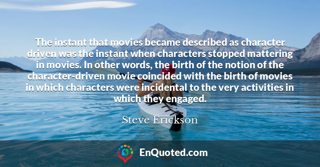 The instant that movies became described as character driven was the instant when characters stopped mattering in movies. In other words, the birth of the notion of the character-driven movie coincided with the birth of movies in which characters were incidental to the very activities in which they engaged.