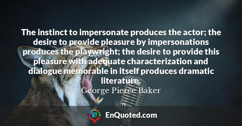 The instinct to impersonate produces the actor; the desire to provide pleasure by impersonations produces the playwright; the desire to provide this pleasure with adequate characterization and dialogue memorable in itself produces dramatic literature.