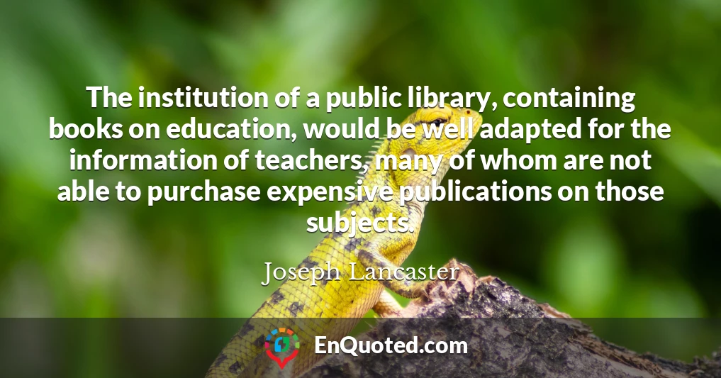 The institution of a public library, containing books on education, would be well adapted for the information of teachers, many of whom are not able to purchase expensive publications on those subjects.
