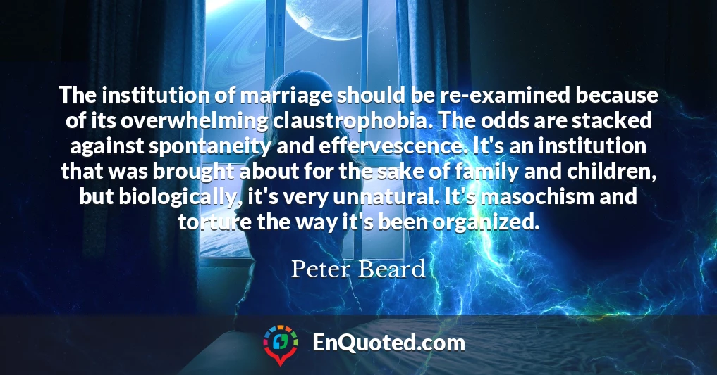 The institution of marriage should be re-examined because of its overwhelming claustrophobia. The odds are stacked against spontaneity and effervescence. It's an institution that was brought about for the sake of family and children, but biologically, it's very unnatural. It's masochism and torture the way it's been organized.