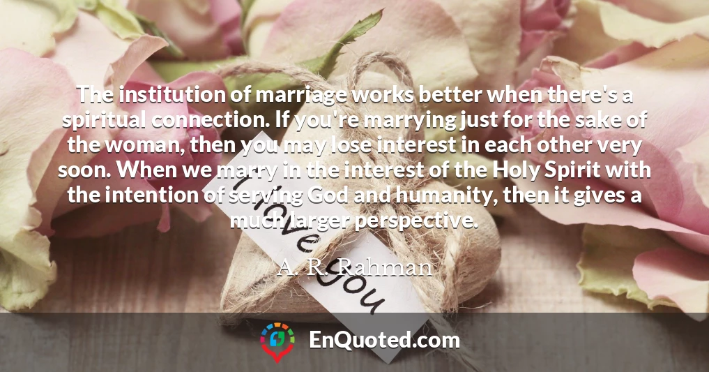 The institution of marriage works better when there's a spiritual connection. If you're marrying just for the sake of the woman, then you may lose interest in each other very soon. When we marry in the interest of the Holy Spirit with the intention of serving God and humanity, then it gives a much larger perspective.