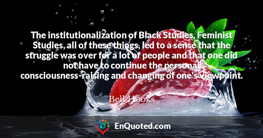 The institutionalization of Black Studies, Feminist Studies, all of these things, led to a sense that the struggle was over for a lot of people and that one did not have to continue the personal consciousness-raising and changing of one's viewpoint.