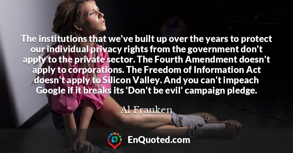 The institutions that we've built up over the years to protect our individual privacy rights from the government don't apply to the private sector. The Fourth Amendment doesn't apply to corporations. The Freedom of Information Act doesn't apply to Silicon Valley. And you can't impeach Google if it breaks its 'Don't be evil' campaign pledge.