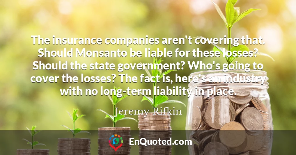 The insurance companies aren't covering that. Should Monsanto be liable for these losses? Should the state government? Who's going to cover the losses? The fact is, here's an industry with no long-term liability in place.