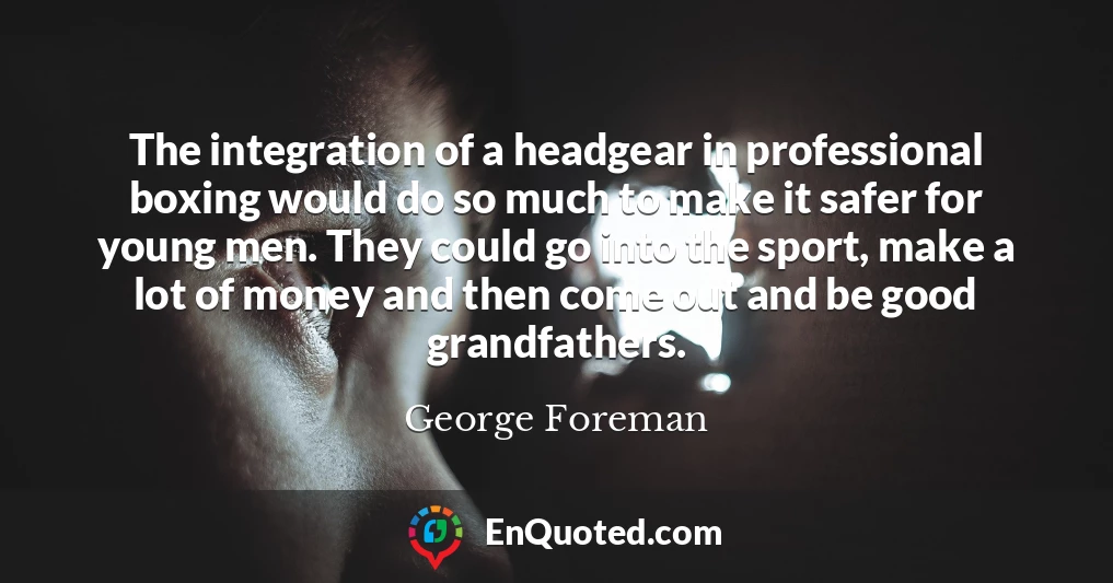 The integration of a headgear in professional boxing would do so much to make it safer for young men. They could go into the sport, make a lot of money and then come out and be good grandfathers.