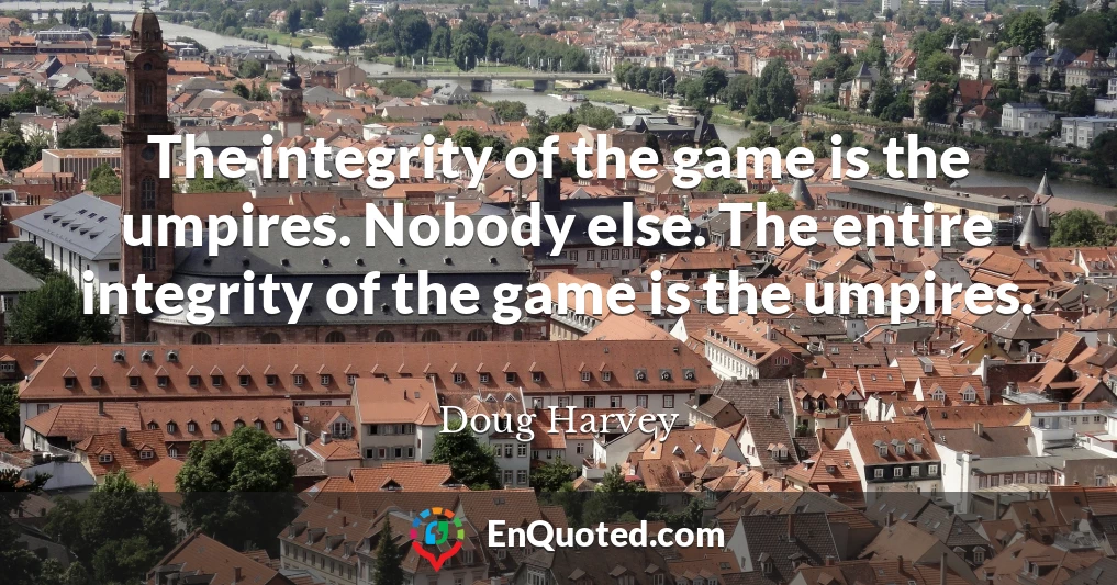 The integrity of the game is the umpires. Nobody else. The entire integrity of the game is the umpires.