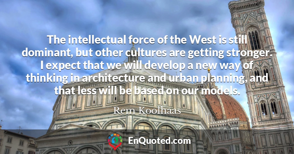 The intellectual force of the West is still dominant, but other cultures are getting stronger. I expect that we will develop a new way of thinking in architecture and urban planning, and that less will be based on our models.