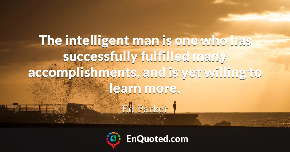 The intelligent man is one who has successfully fulfilled many accomplishments, and is yet willing to learn more.