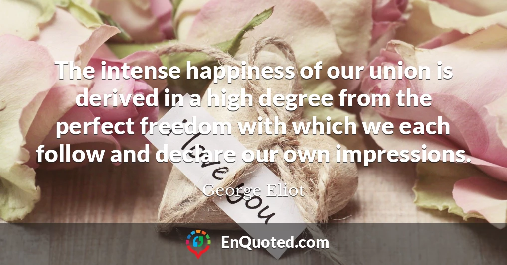 The intense happiness of our union is derived in a high degree from the perfect freedom with which we each follow and declare our own impressions.