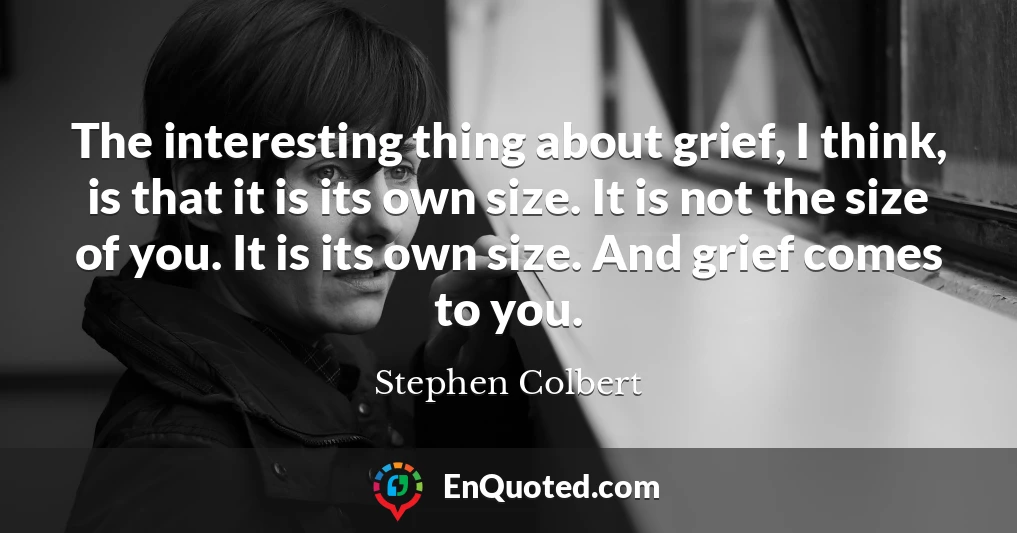 The interesting thing about grief, I think, is that it is its own size. It is not the size of you. It is its own size. And grief comes to you.