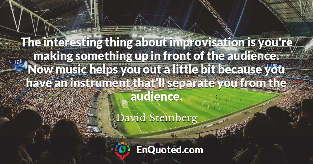 The interesting thing about improvisation is you're making something up in front of the audience. Now music helps you out a little bit because you have an instrument that'll separate you from the audience.