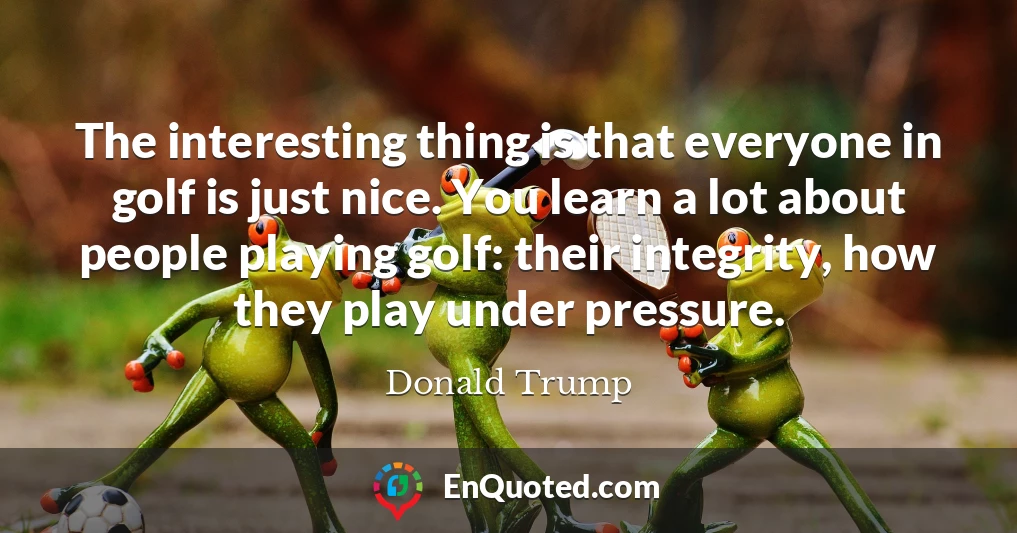 The interesting thing is that everyone in golf is just nice. You learn a lot about people playing golf: their integrity, how they play under pressure.