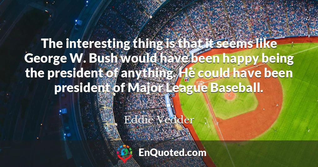 The interesting thing is that it seems like George W. Bush would have been happy being the president of anything. He could have been president of Major League Baseball.