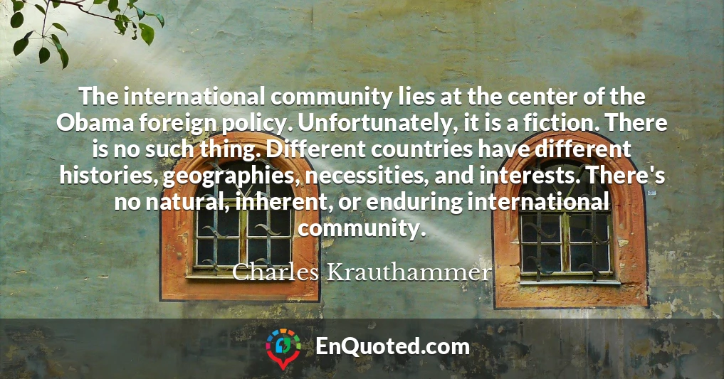The international community lies at the center of the Obama foreign policy. Unfortunately, it is a fiction. There is no such thing. Different countries have different histories, geographies, necessities, and interests. There's no natural, inherent, or enduring international community.