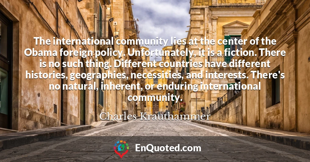 The international community lies at the center of the Obama foreign policy. Unfortunately, it is a fiction. There is no such thing. Different countries have different histories, geographies, necessities, and interests. There's no natural, inherent, or enduring international community.