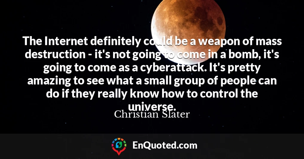 The Internet definitely could be a weapon of mass destruction - it's not going to come in a bomb, it's going to come as a cyberattack. It's pretty amazing to see what a small group of people can do if they really know how to control the universe.