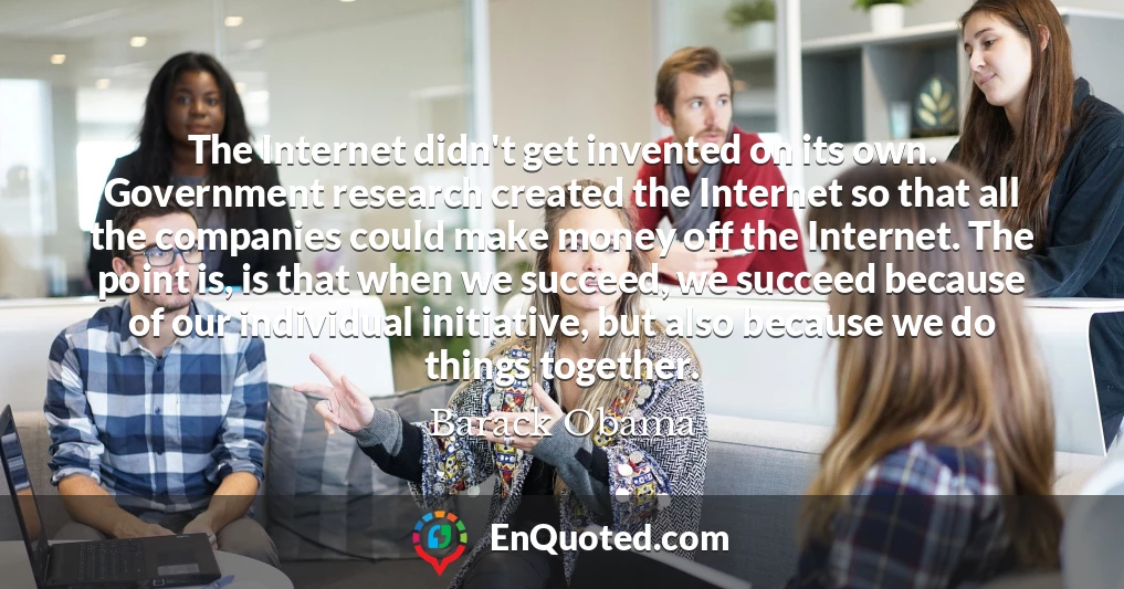 The Internet didn't get invented on its own. Government research created the Internet so that all the companies could make money off the Internet. The point is, is that when we succeed, we succeed because of our individual initiative, but also because we do things together.