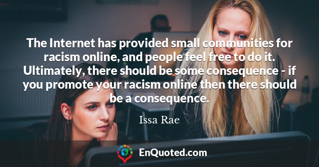 The Internet has provided small communities for racism online, and people feel free to do it. Ultimately, there should be some consequence - if you promote your racism online then there should be a consequence.