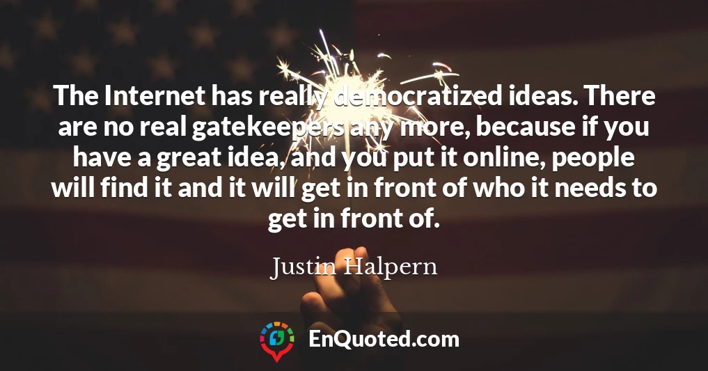 The Internet has really democratized ideas. There are no real gatekeepers any more, because if you have a great idea, and you put it online, people will find it and it will get in front of who it needs to get in front of.