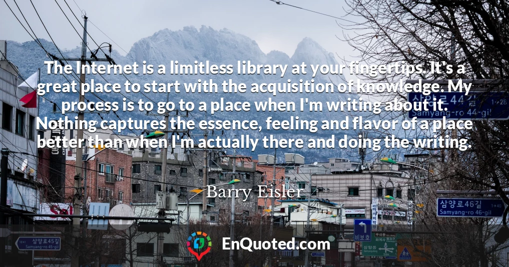 The Internet is a limitless library at your fingertips. It's a great place to start with the acquisition of knowledge. My process is to go to a place when I'm writing about it. Nothing captures the essence, feeling and flavor of a place better than when I'm actually there and doing the writing.