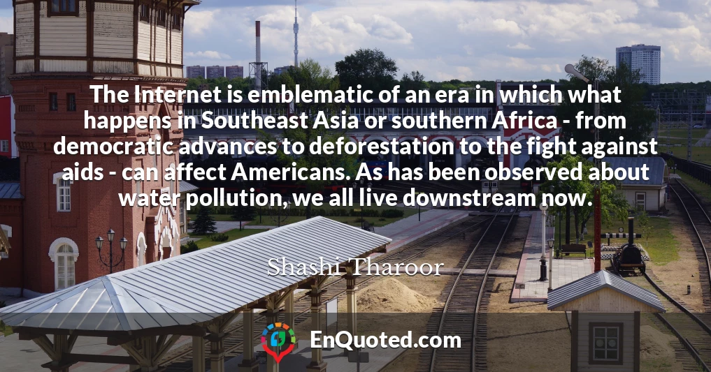 The Internet is emblematic of an era in which what happens in Southeast Asia or southern Africa - from democratic advances to deforestation to the fight against aids - can affect Americans. As has been observed about water pollution, we all live downstream now.