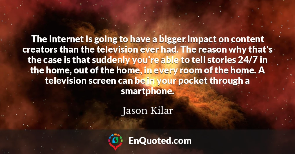 The Internet is going to have a bigger impact on content creators than the television ever had. The reason why that's the case is that suddenly you're able to tell stories 24/7 in the home, out of the home, in every room of the home. A television screen can be in your pocket through a smartphone.