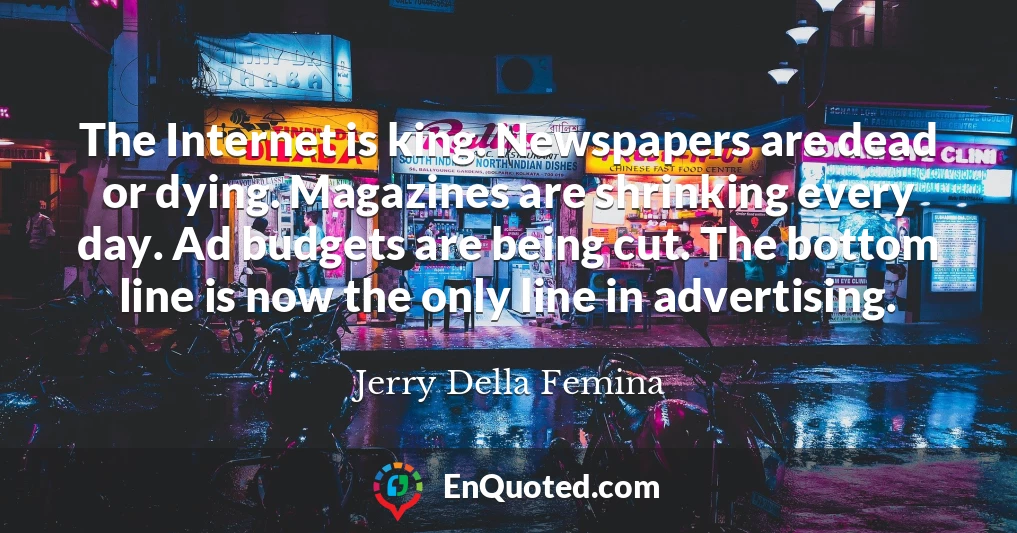The Internet is king. Newspapers are dead or dying. Magazines are shrinking every day. Ad budgets are being cut. The bottom line is now the only line in advertising.