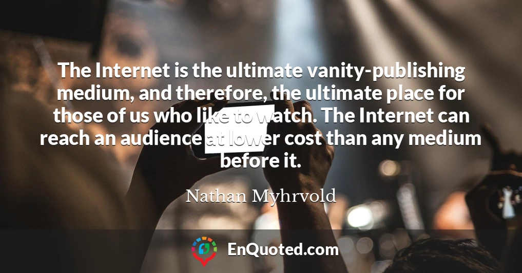 The Internet is the ultimate vanity-publishing medium, and therefore, the ultimate place for those of us who like to watch. The Internet can reach an audience at lower cost than any medium before it.