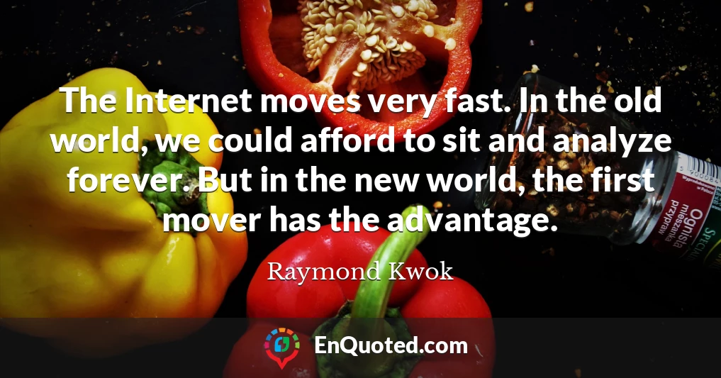 The Internet moves very fast. In the old world, we could afford to sit and analyze forever. But in the new world, the first mover has the advantage.
