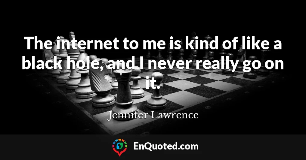 The internet to me is kind of like a black hole, and I never really go on it.