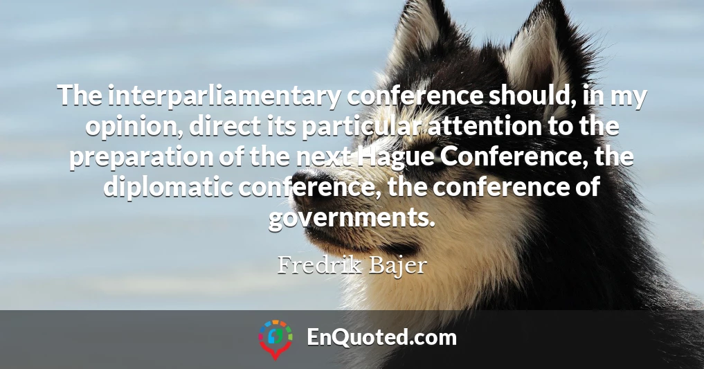 The interparliamentary conference should, in my opinion, direct its particular attention to the preparation of the next Hague Conference, the diplomatic conference, the conference of governments.