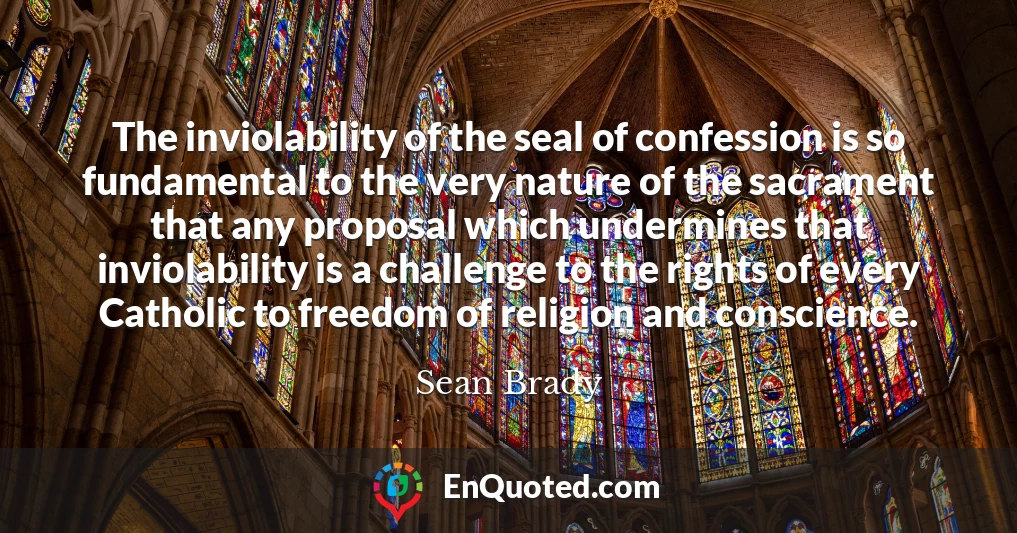 The inviolability of the seal of confession is so fundamental to the very nature of the sacrament that any proposal which undermines that inviolability is a challenge to the rights of every Catholic to freedom of religion and conscience.