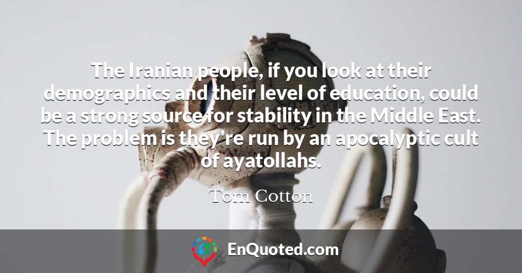 The Iranian people, if you look at their demographics and their level of education, could be a strong source for stability in the Middle East. The problem is they're run by an apocalyptic cult of ayatollahs.