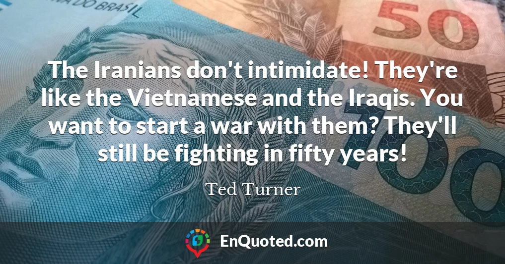 The Iranians don't intimidate! They're like the Vietnamese and the Iraqis. You want to start a war with them? They'll still be fighting in fifty years!