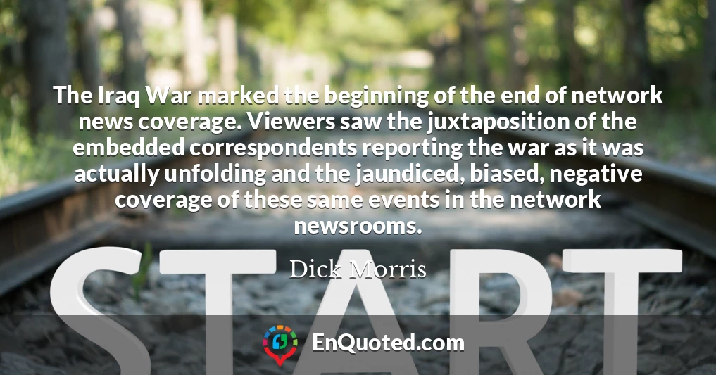 The Iraq War marked the beginning of the end of network news coverage. Viewers saw the juxtaposition of the embedded correspondents reporting the war as it was actually unfolding and the jaundiced, biased, negative coverage of these same events in the network newsrooms.