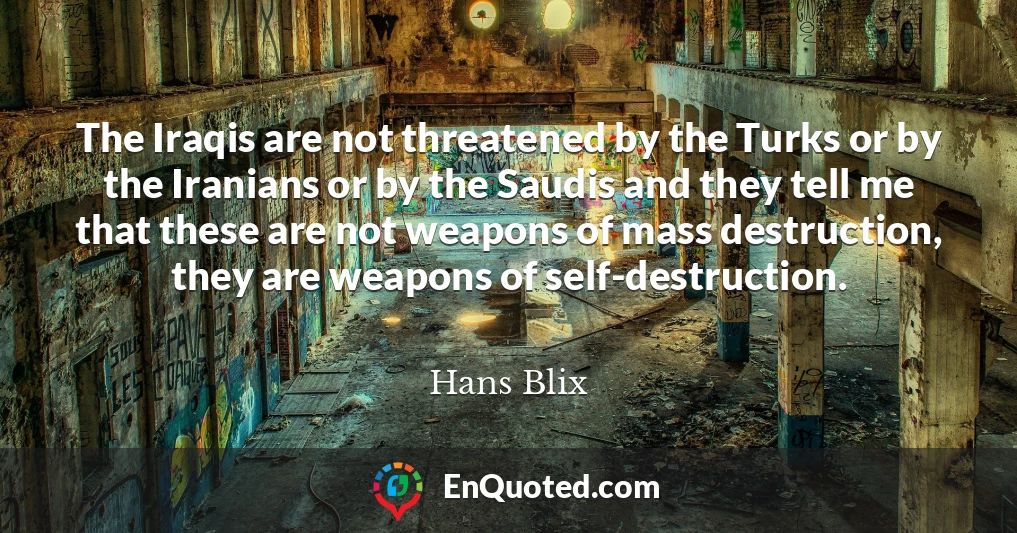 The Iraqis are not threatened by the Turks or by the Iranians or by the Saudis and they tell me that these are not weapons of mass destruction, they are weapons of self-destruction.