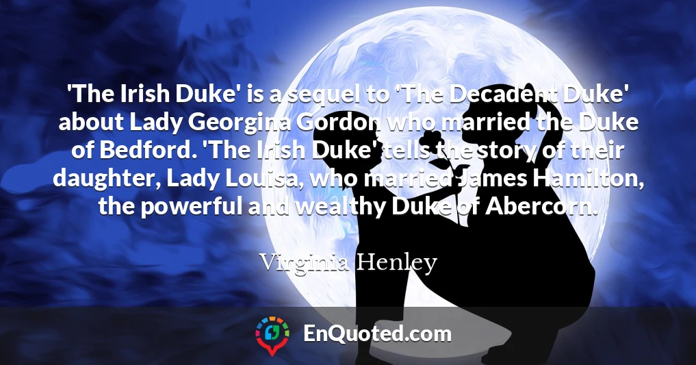 'The Irish Duke' is a sequel to 'The Decadent Duke' about Lady Georgina Gordon who married the Duke of Bedford. 'The Irish Duke' tells the story of their daughter, Lady Louisa, who married James Hamilton, the powerful and wealthy Duke of Abercorn.