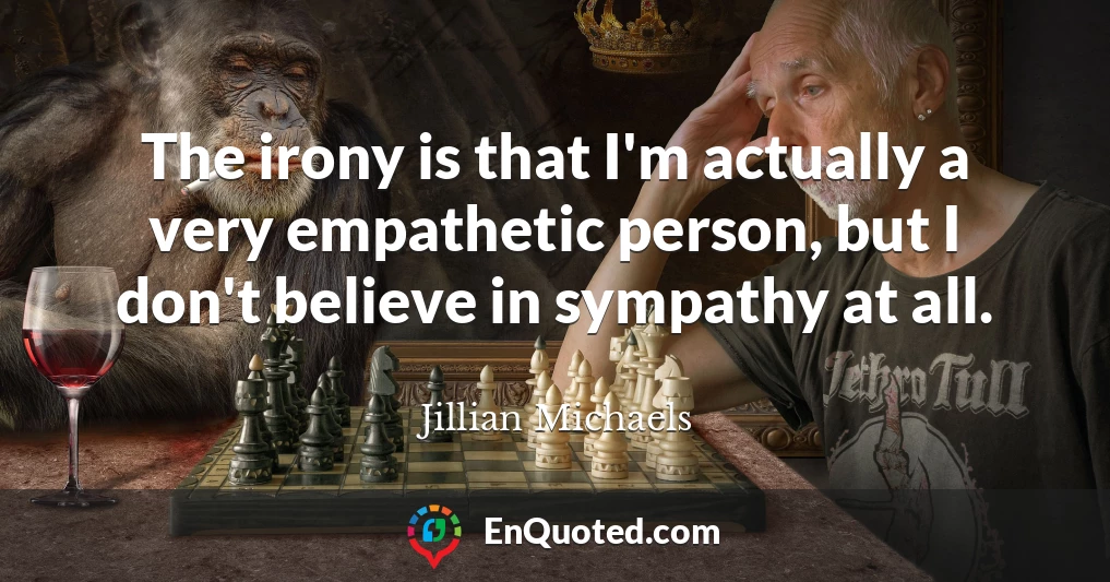 The irony is that I'm actually a very empathetic person, but I don't believe in sympathy at all.