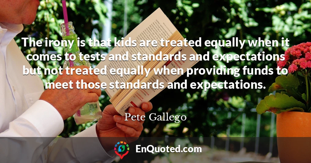 The irony is that kids are treated equally when it comes to tests and standards and expectations but not treated equally when providing funds to meet those standards and expectations.