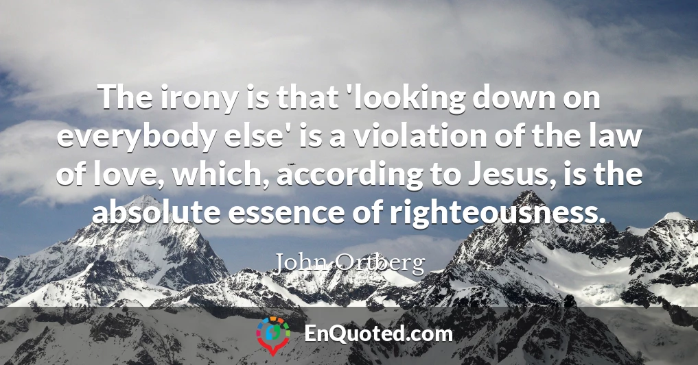 The irony is that 'looking down on everybody else' is a violation of the law of love, which, according to Jesus, is the absolute essence of righteousness.